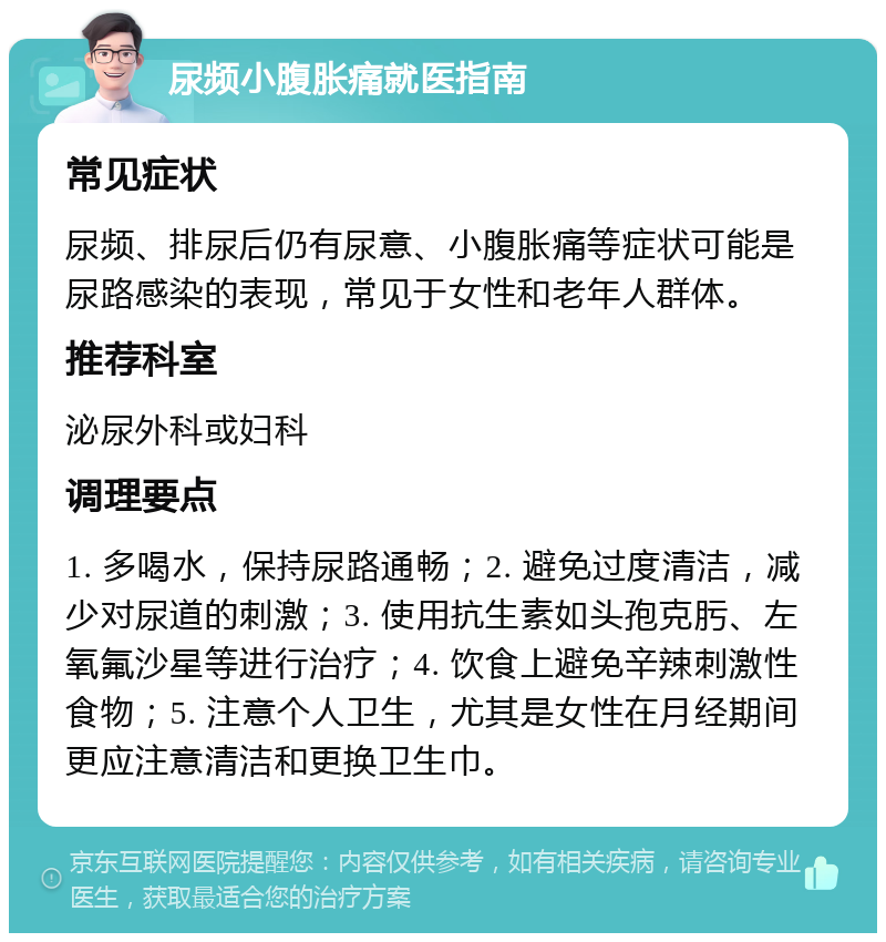 尿频小腹胀痛就医指南 常见症状 尿频、排尿后仍有尿意、小腹胀痛等症状可能是尿路感染的表现，常见于女性和老年人群体。 推荐科室 泌尿外科或妇科 调理要点 1. 多喝水，保持尿路通畅；2. 避免过度清洁，减少对尿道的刺激；3. 使用抗生素如头孢克肟、左氧氟沙星等进行治疗；4. 饮食上避免辛辣刺激性食物；5. 注意个人卫生，尤其是女性在月经期间更应注意清洁和更换卫生巾。