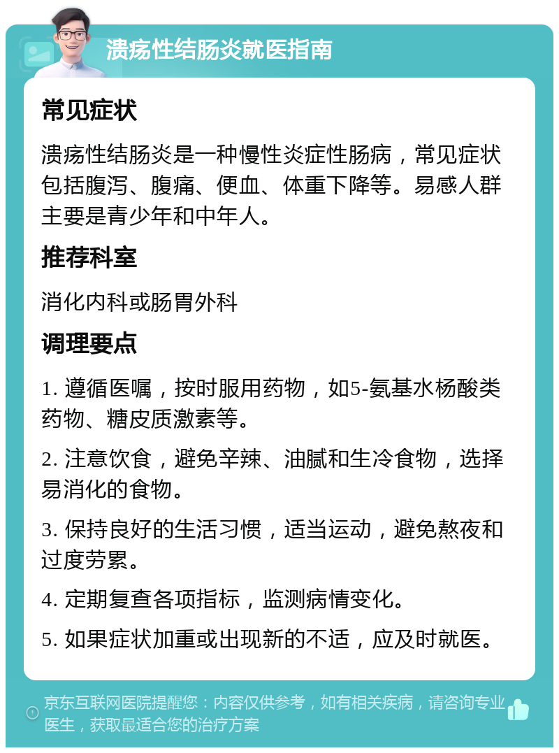 溃疡性结肠炎就医指南 常见症状 溃疡性结肠炎是一种慢性炎症性肠病，常见症状包括腹泻、腹痛、便血、体重下降等。易感人群主要是青少年和中年人。 推荐科室 消化内科或肠胃外科 调理要点 1. 遵循医嘱，按时服用药物，如5-氨基水杨酸类药物、糖皮质激素等。 2. 注意饮食，避免辛辣、油腻和生冷食物，选择易消化的食物。 3. 保持良好的生活习惯，适当运动，避免熬夜和过度劳累。 4. 定期复查各项指标，监测病情变化。 5. 如果症状加重或出现新的不适，应及时就医。