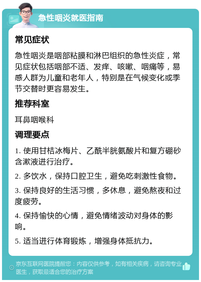 急性咽炎就医指南 常见症状 急性咽炎是咽部粘膜和淋巴组织的急性炎症，常见症状包括咽部不适、发痒、咳嗽、咽痛等，易感人群为儿童和老年人，特别是在气候变化或季节交替时更容易发生。 推荐科室 耳鼻咽喉科 调理要点 1. 使用甘桔冰梅片、乙酰半胱氨酸片和复方硼砂含漱液进行治疗。 2. 多饮水，保持口腔卫生，避免吃刺激性食物。 3. 保持良好的生活习惯，多休息，避免熬夜和过度疲劳。 4. 保持愉快的心情，避免情绪波动对身体的影响。 5. 适当进行体育锻炼，增强身体抵抗力。