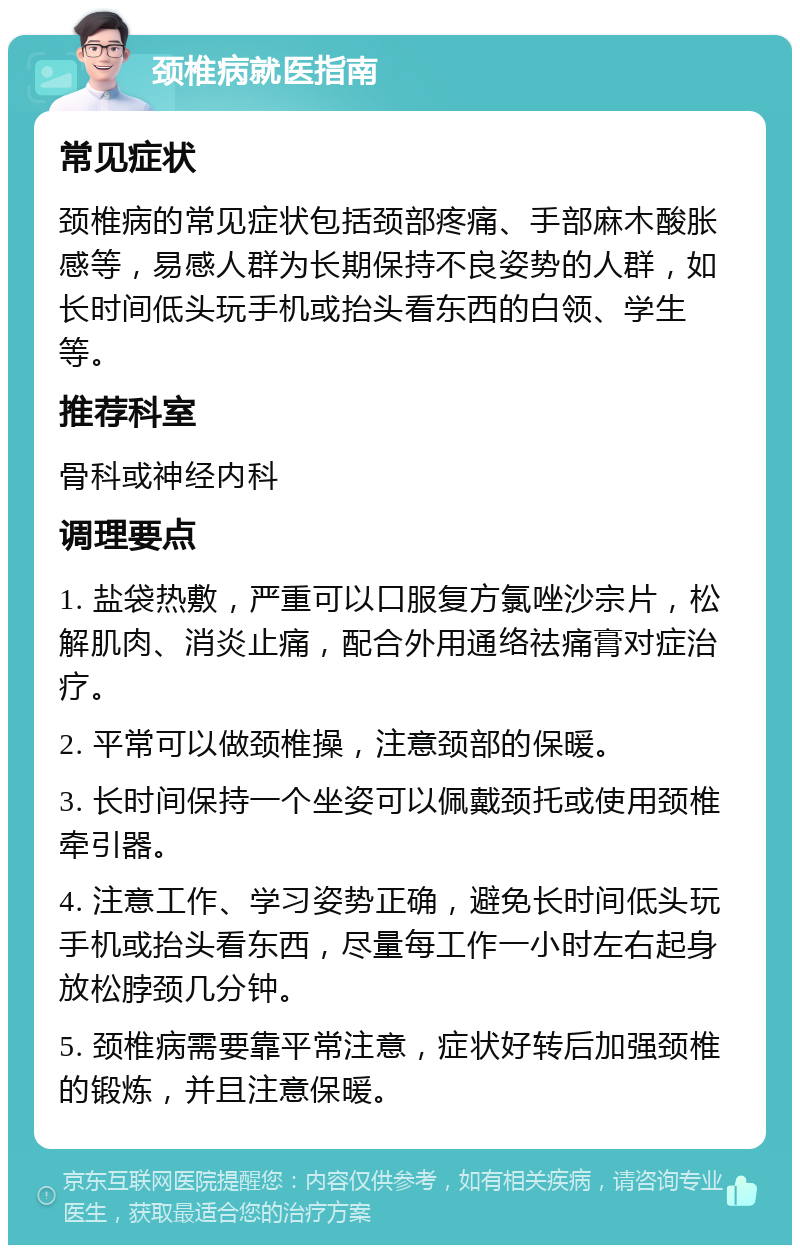 颈椎病就医指南 常见症状 颈椎病的常见症状包括颈部疼痛、手部麻木酸胀感等，易感人群为长期保持不良姿势的人群，如长时间低头玩手机或抬头看东西的白领、学生等。 推荐科室 骨科或神经内科 调理要点 1. 盐袋热敷，严重可以口服复方氯唑沙宗片，松解肌肉、消炎止痛，配合外用通络祛痛膏对症治疗。 2. 平常可以做颈椎操，注意颈部的保暖。 3. 长时间保持一个坐姿可以佩戴颈托或使用颈椎牵引器。 4. 注意工作、学习姿势正确，避免长时间低头玩手机或抬头看东西，尽量每工作一小时左右起身放松脖颈几分钟。 5. 颈椎病需要靠平常注意，症状好转后加强颈椎的锻炼，并且注意保暖。