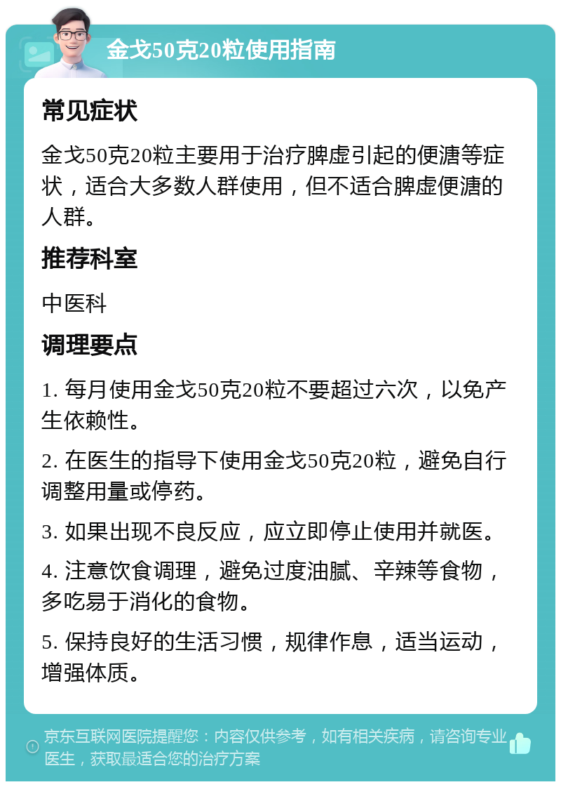 金戈50克20粒使用指南 常见症状 金戈50克20粒主要用于治疗脾虚引起的便溏等症状，适合大多数人群使用，但不适合脾虚便溏的人群。 推荐科室 中医科 调理要点 1. 每月使用金戈50克20粒不要超过六次，以免产生依赖性。 2. 在医生的指导下使用金戈50克20粒，避免自行调整用量或停药。 3. 如果出现不良反应，应立即停止使用并就医。 4. 注意饮食调理，避免过度油腻、辛辣等食物，多吃易于消化的食物。 5. 保持良好的生活习惯，规律作息，适当运动，增强体质。