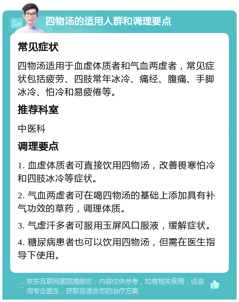 四物汤的适用人群和调理要点 常见症状 四物汤适用于血虚体质者和气血两虚者，常见症状包括疲劳、四肢常年冰冷、痛经、腹痛、手脚冰冷、怕冷和易疲倦等。 推荐科室 中医科 调理要点 1. 血虚体质者可直接饮用四物汤，改善畏寒怕冷和四肢冰冷等症状。 2. 气血两虚者可在喝四物汤的基础上添加具有补气功效的草药，调理体质。 3. 气虚汗多者可服用玉屏风口服液，缓解症状。 4. 糖尿病患者也可以饮用四物汤，但需在医生指导下使用。