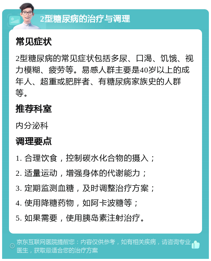 2型糖尿病的治疗与调理 常见症状 2型糖尿病的常见症状包括多尿、口渴、饥饿、视力模糊、疲劳等。易感人群主要是40岁以上的成年人、超重或肥胖者、有糖尿病家族史的人群等。 推荐科室 内分泌科 调理要点 1. 合理饮食，控制碳水化合物的摄入； 2. 适量运动，增强身体的代谢能力； 3. 定期监测血糖，及时调整治疗方案； 4. 使用降糖药物，如阿卡波糖等； 5. 如果需要，使用胰岛素注射治疗。