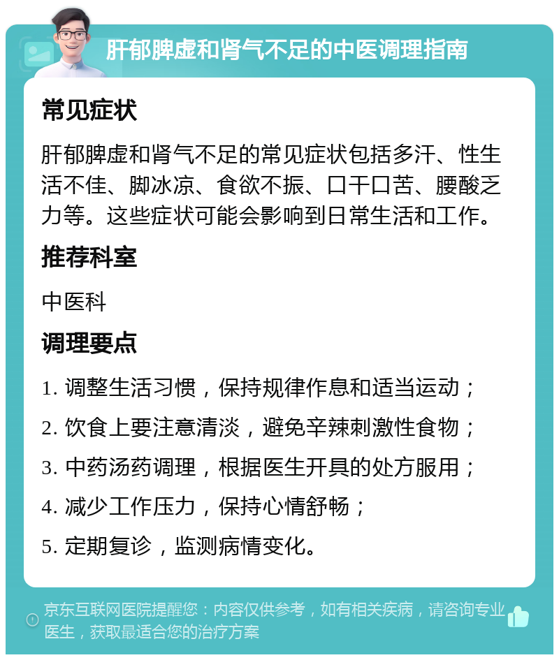 肝郁脾虚和肾气不足的中医调理指南 常见症状 肝郁脾虚和肾气不足的常见症状包括多汗、性生活不佳、脚冰凉、食欲不振、口干口苦、腰酸乏力等。这些症状可能会影响到日常生活和工作。 推荐科室 中医科 调理要点 1. 调整生活习惯，保持规律作息和适当运动； 2. 饮食上要注意清淡，避免辛辣刺激性食物； 3. 中药汤药调理，根据医生开具的处方服用； 4. 减少工作压力，保持心情舒畅； 5. 定期复诊，监测病情变化。