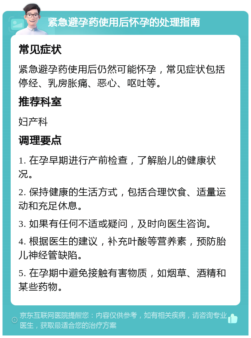 紧急避孕药使用后怀孕的处理指南 常见症状 紧急避孕药使用后仍然可能怀孕，常见症状包括停经、乳房胀痛、恶心、呕吐等。 推荐科室 妇产科 调理要点 1. 在孕早期进行产前检查，了解胎儿的健康状况。 2. 保持健康的生活方式，包括合理饮食、适量运动和充足休息。 3. 如果有任何不适或疑问，及时向医生咨询。 4. 根据医生的建议，补充叶酸等营养素，预防胎儿神经管缺陷。 5. 在孕期中避免接触有害物质，如烟草、酒精和某些药物。