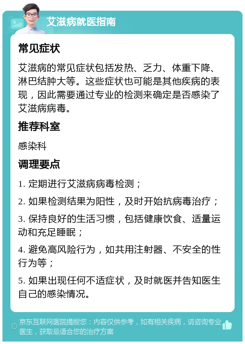 艾滋病就医指南 常见症状 艾滋病的常见症状包括发热、乏力、体重下降、淋巴结肿大等。这些症状也可能是其他疾病的表现，因此需要通过专业的检测来确定是否感染了艾滋病病毒。 推荐科室 感染科 调理要点 1. 定期进行艾滋病病毒检测； 2. 如果检测结果为阳性，及时开始抗病毒治疗； 3. 保持良好的生活习惯，包括健康饮食、适量运动和充足睡眠； 4. 避免高风险行为，如共用注射器、不安全的性行为等； 5. 如果出现任何不适症状，及时就医并告知医生自己的感染情况。