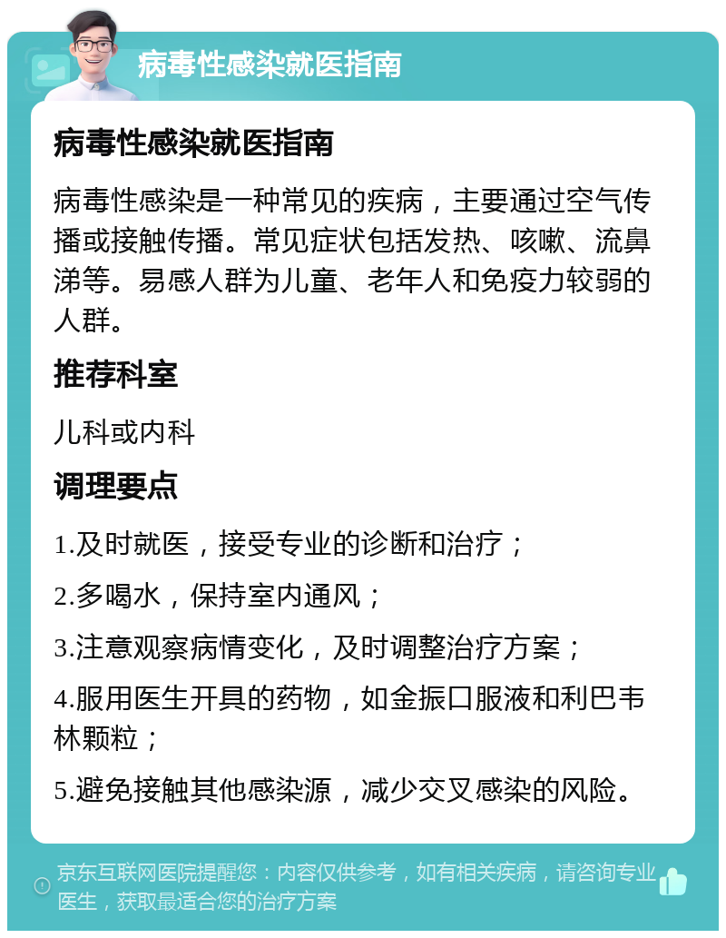 病毒性感染就医指南 病毒性感染就医指南 病毒性感染是一种常见的疾病，主要通过空气传播或接触传播。常见症状包括发热、咳嗽、流鼻涕等。易感人群为儿童、老年人和免疫力较弱的人群。 推荐科室 儿科或内科 调理要点 1.及时就医，接受专业的诊断和治疗； 2.多喝水，保持室内通风； 3.注意观察病情变化，及时调整治疗方案； 4.服用医生开具的药物，如金振口服液和利巴韦林颗粒； 5.避免接触其他感染源，减少交叉感染的风险。