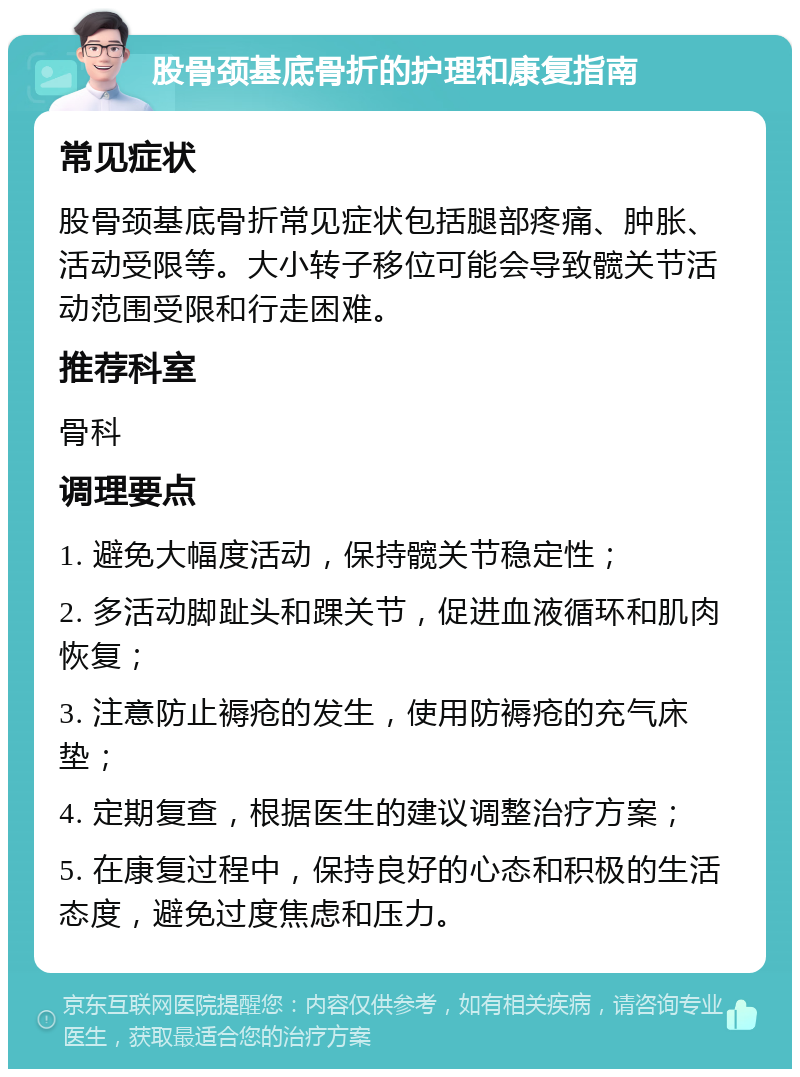 股骨颈基底骨折的护理和康复指南 常见症状 股骨颈基底骨折常见症状包括腿部疼痛、肿胀、活动受限等。大小转子移位可能会导致髋关节活动范围受限和行走困难。 推荐科室 骨科 调理要点 1. 避免大幅度活动，保持髋关节稳定性； 2. 多活动脚趾头和踝关节，促进血液循环和肌肉恢复； 3. 注意防止褥疮的发生，使用防褥疮的充气床垫； 4. 定期复查，根据医生的建议调整治疗方案； 5. 在康复过程中，保持良好的心态和积极的生活态度，避免过度焦虑和压力。