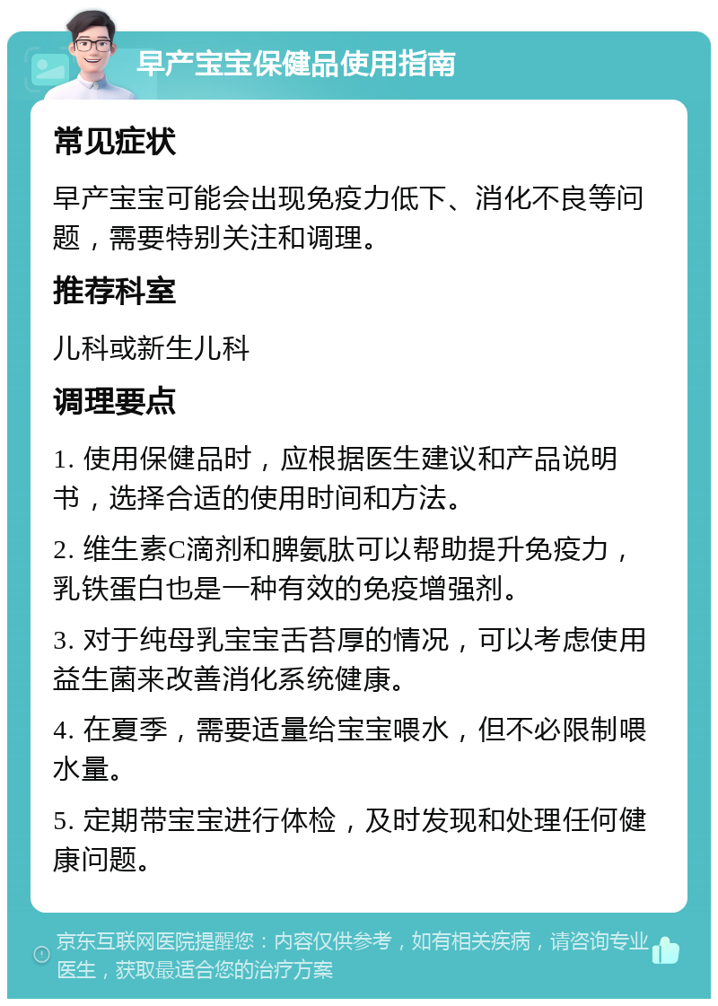 早产宝宝保健品使用指南 常见症状 早产宝宝可能会出现免疫力低下、消化不良等问题，需要特别关注和调理。 推荐科室 儿科或新生儿科 调理要点 1. 使用保健品时，应根据医生建议和产品说明书，选择合适的使用时间和方法。 2. 维生素C滴剂和脾氨肽可以帮助提升免疫力，乳铁蛋白也是一种有效的免疫增强剂。 3. 对于纯母乳宝宝舌苔厚的情况，可以考虑使用益生菌来改善消化系统健康。 4. 在夏季，需要适量给宝宝喂水，但不必限制喂水量。 5. 定期带宝宝进行体检，及时发现和处理任何健康问题。