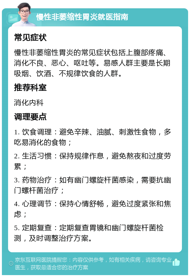 慢性非萎缩性胃炎就医指南 常见症状 慢性非萎缩性胃炎的常见症状包括上腹部疼痛、消化不良、恶心、呕吐等。易感人群主要是长期吸烟、饮酒、不规律饮食的人群。 推荐科室 消化内科 调理要点 1. 饮食调理：避免辛辣、油腻、刺激性食物，多吃易消化的食物； 2. 生活习惯：保持规律作息，避免熬夜和过度劳累； 3. 药物治疗：如有幽门螺旋杆菌感染，需要抗幽门螺杆菌治疗； 4. 心理调节：保持心情舒畅，避免过度紧张和焦虑； 5. 定期复查：定期复查胃镜和幽门螺旋杆菌检测，及时调整治疗方案。