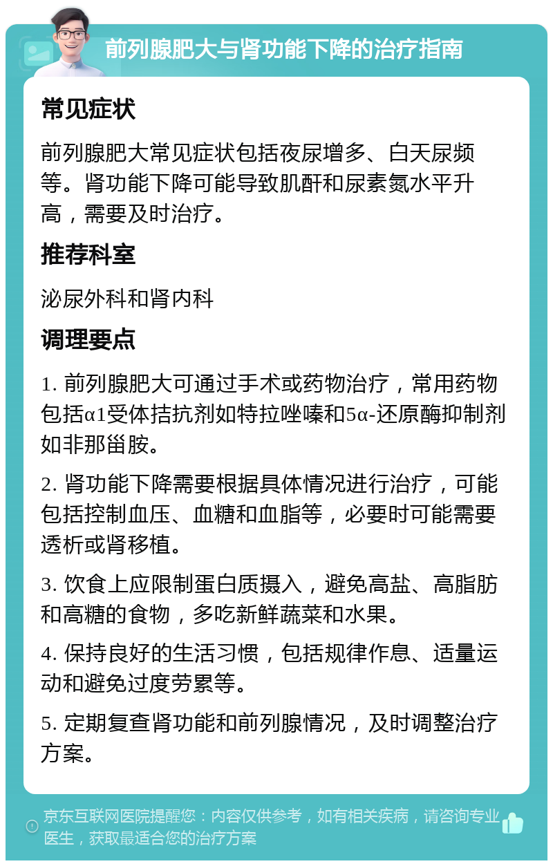 前列腺肥大与肾功能下降的治疗指南 常见症状 前列腺肥大常见症状包括夜尿增多、白天尿频等。肾功能下降可能导致肌酐和尿素氮水平升高，需要及时治疗。 推荐科室 泌尿外科和肾内科 调理要点 1. 前列腺肥大可通过手术或药物治疗，常用药物包括α1受体拮抗剂如特拉唑嗪和5α-还原酶抑制剂如非那甾胺。 2. 肾功能下降需要根据具体情况进行治疗，可能包括控制血压、血糖和血脂等，必要时可能需要透析或肾移植。 3. 饮食上应限制蛋白质摄入，避免高盐、高脂肪和高糖的食物，多吃新鲜蔬菜和水果。 4. 保持良好的生活习惯，包括规律作息、适量运动和避免过度劳累等。 5. 定期复查肾功能和前列腺情况，及时调整治疗方案。