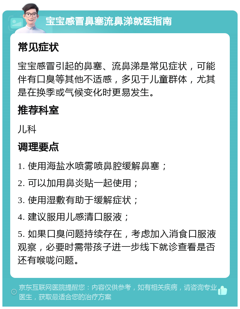 宝宝感冒鼻塞流鼻涕就医指南 常见症状 宝宝感冒引起的鼻塞、流鼻涕是常见症状，可能伴有口臭等其他不适感，多见于儿童群体，尤其是在换季或气候变化时更易发生。 推荐科室 儿科 调理要点 1. 使用海盐水喷雾喷鼻腔缓解鼻塞； 2. 可以加用鼻炎贴一起使用； 3. 使用湿敷有助于缓解症状； 4. 建议服用儿感清口服液； 5. 如果口臭问题持续存在，考虑加入消食口服液观察，必要时需带孩子进一步线下就诊查看是否还有喉咙问题。