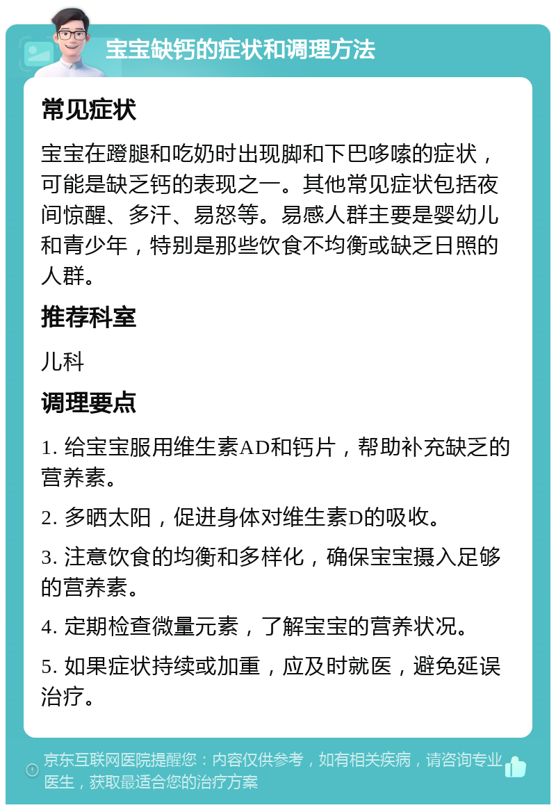 宝宝缺钙的症状和调理方法 常见症状 宝宝在蹬腿和吃奶时出现脚和下巴哆嗦的症状，可能是缺乏钙的表现之一。其他常见症状包括夜间惊醒、多汗、易怒等。易感人群主要是婴幼儿和青少年，特别是那些饮食不均衡或缺乏日照的人群。 推荐科室 儿科 调理要点 1. 给宝宝服用维生素AD和钙片，帮助补充缺乏的营养素。 2. 多晒太阳，促进身体对维生素D的吸收。 3. 注意饮食的均衡和多样化，确保宝宝摄入足够的营养素。 4. 定期检查微量元素，了解宝宝的营养状况。 5. 如果症状持续或加重，应及时就医，避免延误治疗。