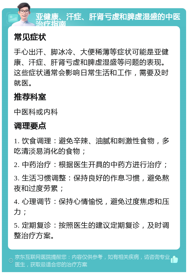 亚健康、汗症、肝肾亏虚和脾虚湿盛的中医治疗指南 常见症状 手心出汗、脚冰冷、大便稀薄等症状可能是亚健康、汗症、肝肾亏虚和脾虚湿盛等问题的表现。这些症状通常会影响日常生活和工作，需要及时就医。 推荐科室 中医科或内科 调理要点 1. 饮食调理：避免辛辣、油腻和刺激性食物，多吃清淡易消化的食物； 2. 中药治疗：根据医生开具的中药方进行治疗； 3. 生活习惯调整：保持良好的作息习惯，避免熬夜和过度劳累； 4. 心理调节：保持心情愉悦，避免过度焦虑和压力； 5. 定期复诊：按照医生的建议定期复诊，及时调整治疗方案。