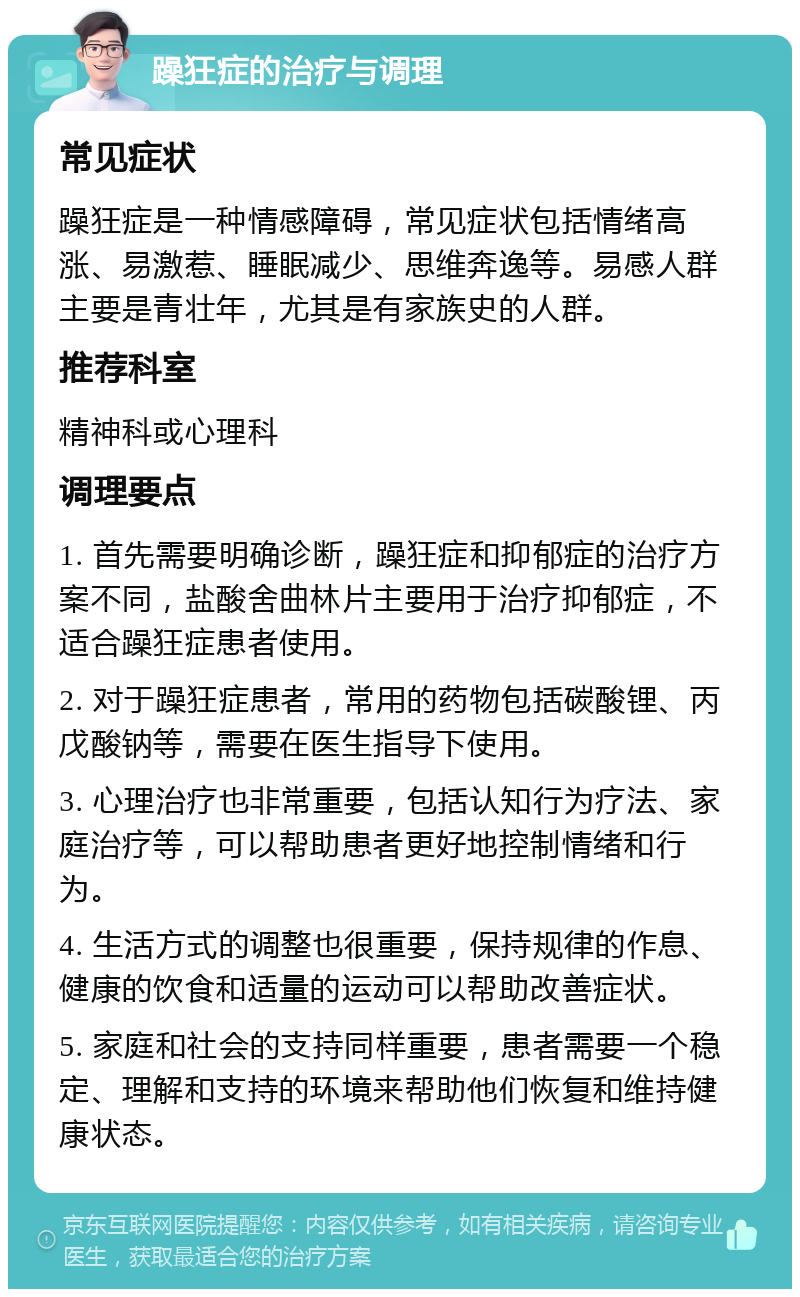 躁狂症的治疗与调理 常见症状 躁狂症是一种情感障碍，常见症状包括情绪高涨、易激惹、睡眠减少、思维奔逸等。易感人群主要是青壮年，尤其是有家族史的人群。 推荐科室 精神科或心理科 调理要点 1. 首先需要明确诊断，躁狂症和抑郁症的治疗方案不同，盐酸舍曲林片主要用于治疗抑郁症，不适合躁狂症患者使用。 2. 对于躁狂症患者，常用的药物包括碳酸锂、丙戊酸钠等，需要在医生指导下使用。 3. 心理治疗也非常重要，包括认知行为疗法、家庭治疗等，可以帮助患者更好地控制情绪和行为。 4. 生活方式的调整也很重要，保持规律的作息、健康的饮食和适量的运动可以帮助改善症状。 5. 家庭和社会的支持同样重要，患者需要一个稳定、理解和支持的环境来帮助他们恢复和维持健康状态。