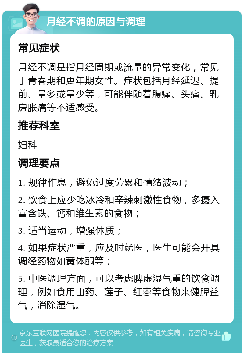 月经不调的原因与调理 常见症状 月经不调是指月经周期或流量的异常变化，常见于青春期和更年期女性。症状包括月经延迟、提前、量多或量少等，可能伴随着腹痛、头痛、乳房胀痛等不适感受。 推荐科室 妇科 调理要点 1. 规律作息，避免过度劳累和情绪波动； 2. 饮食上应少吃冰冷和辛辣刺激性食物，多摄入富含铁、钙和维生素的食物； 3. 适当运动，增强体质； 4. 如果症状严重，应及时就医，医生可能会开具调经药物如黄体酮等； 5. 中医调理方面，可以考虑脾虚湿气重的饮食调理，例如食用山药、莲子、红枣等食物来健脾益气，消除湿气。