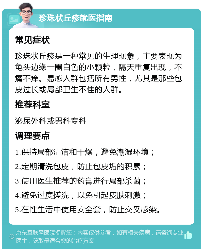 珍珠状丘疹就医指南 常见症状 珍珠状丘疹是一种常见的生理现象，主要表现为龟头边缘一圈白色的小颗粒，隔天重复出现，不痛不痒。易感人群包括所有男性，尤其是那些包皮过长或局部卫生不佳的人群。 推荐科室 泌尿外科或男科专科 调理要点 1.保持局部清洁和干燥，避免潮湿环境； 2.定期清洗包皮，防止包皮垢的积累； 3.使用医生推荐的药膏进行局部杀菌； 4.避免过度搓洗，以免引起皮肤刺激； 5.在性生活中使用安全套，防止交叉感染。