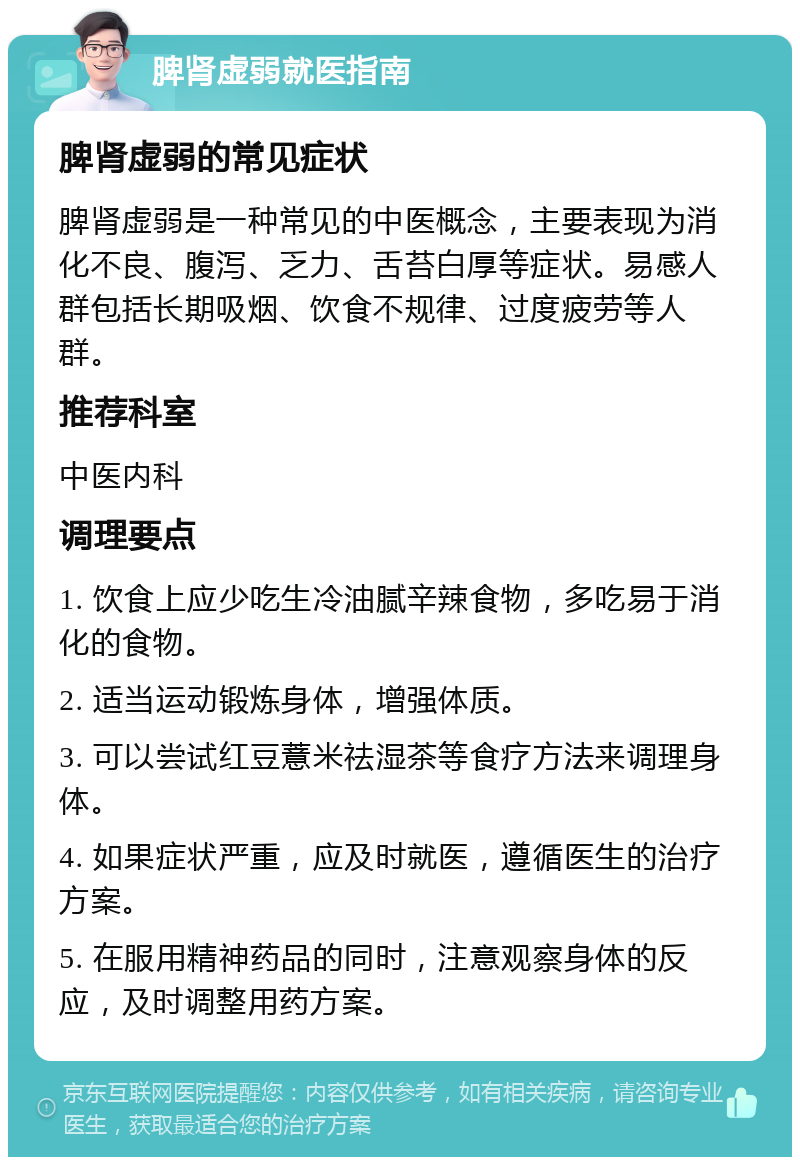 脾肾虚弱就医指南 脾肾虚弱的常见症状 脾肾虚弱是一种常见的中医概念，主要表现为消化不良、腹泻、乏力、舌苔白厚等症状。易感人群包括长期吸烟、饮食不规律、过度疲劳等人群。 推荐科室 中医内科 调理要点 1. 饮食上应少吃生冷油腻辛辣食物，多吃易于消化的食物。 2. 适当运动锻炼身体，增强体质。 3. 可以尝试红豆薏米祛湿茶等食疗方法来调理身体。 4. 如果症状严重，应及时就医，遵循医生的治疗方案。 5. 在服用精神药品的同时，注意观察身体的反应，及时调整用药方案。