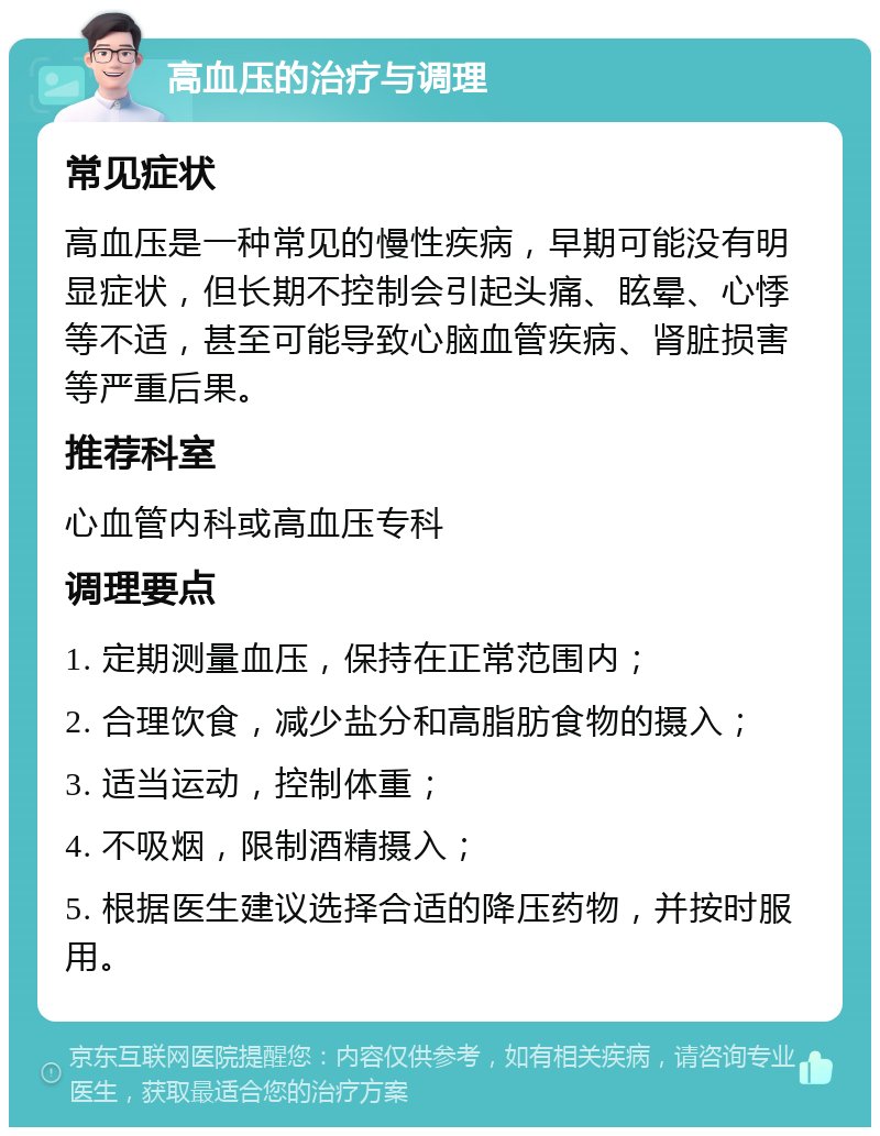 高血压的治疗与调理 常见症状 高血压是一种常见的慢性疾病，早期可能没有明显症状，但长期不控制会引起头痛、眩晕、心悸等不适，甚至可能导致心脑血管疾病、肾脏损害等严重后果。 推荐科室 心血管内科或高血压专科 调理要点 1. 定期测量血压，保持在正常范围内； 2. 合理饮食，减少盐分和高脂肪食物的摄入； 3. 适当运动，控制体重； 4. 不吸烟，限制酒精摄入； 5. 根据医生建议选择合适的降压药物，并按时服用。