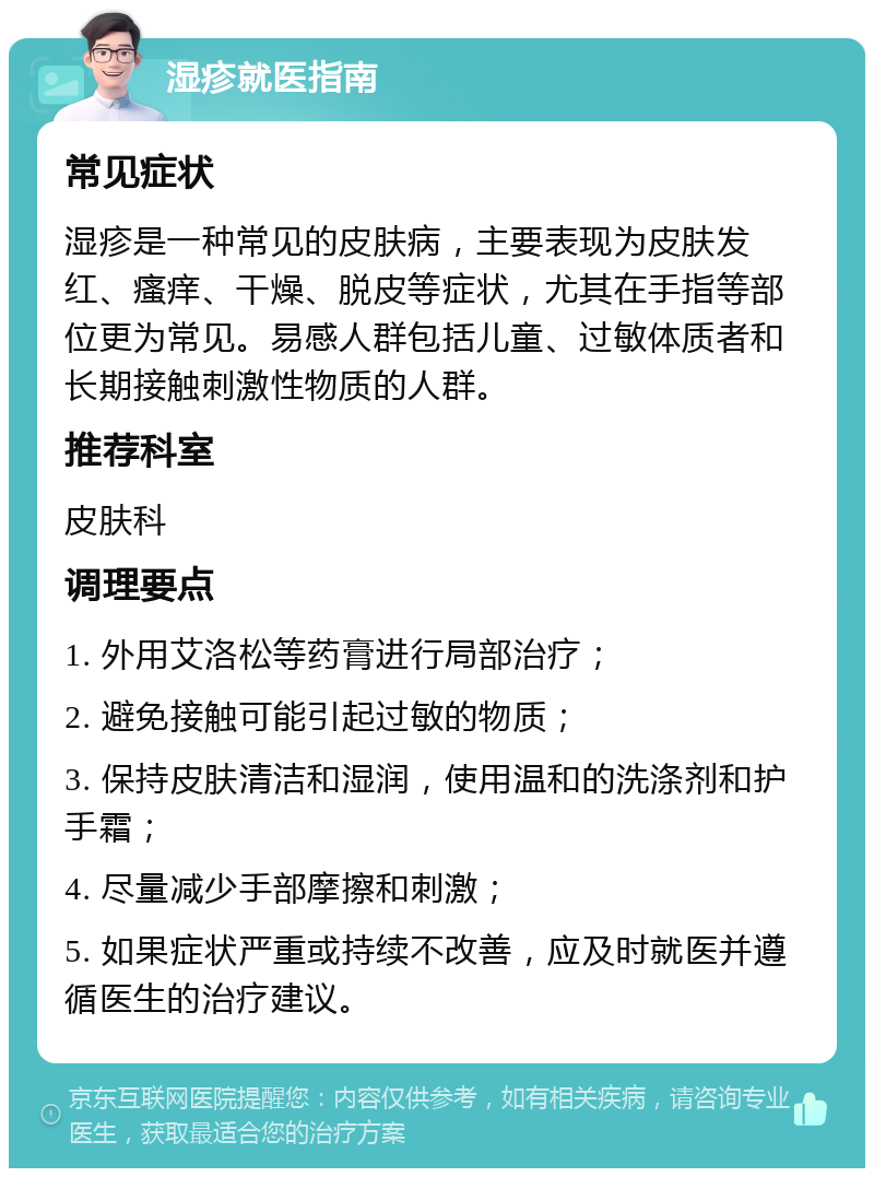 湿疹就医指南 常见症状 湿疹是一种常见的皮肤病，主要表现为皮肤发红、瘙痒、干燥、脱皮等症状，尤其在手指等部位更为常见。易感人群包括儿童、过敏体质者和长期接触刺激性物质的人群。 推荐科室 皮肤科 调理要点 1. 外用艾洛松等药膏进行局部治疗； 2. 避免接触可能引起过敏的物质； 3. 保持皮肤清洁和湿润，使用温和的洗涤剂和护手霜； 4. 尽量减少手部摩擦和刺激； 5. 如果症状严重或持续不改善，应及时就医并遵循医生的治疗建议。