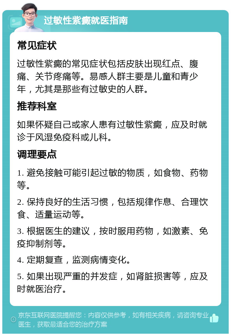 过敏性紫癜就医指南 常见症状 过敏性紫癜的常见症状包括皮肤出现红点、腹痛、关节疼痛等。易感人群主要是儿童和青少年，尤其是那些有过敏史的人群。 推荐科室 如果怀疑自己或家人患有过敏性紫癜，应及时就诊于风湿免疫科或儿科。 调理要点 1. 避免接触可能引起过敏的物质，如食物、药物等。 2. 保持良好的生活习惯，包括规律作息、合理饮食、适量运动等。 3. 根据医生的建议，按时服用药物，如激素、免疫抑制剂等。 4. 定期复查，监测病情变化。 5. 如果出现严重的并发症，如肾脏损害等，应及时就医治疗。