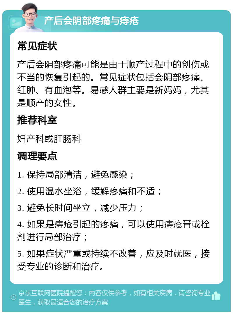 产后会阴部疼痛与痔疮 常见症状 产后会阴部疼痛可能是由于顺产过程中的创伤或不当的恢复引起的。常见症状包括会阴部疼痛、红肿、有血泡等。易感人群主要是新妈妈，尤其是顺产的女性。 推荐科室 妇产科或肛肠科 调理要点 1. 保持局部清洁，避免感染； 2. 使用温水坐浴，缓解疼痛和不适； 3. 避免长时间坐立，减少压力； 4. 如果是痔疮引起的疼痛，可以使用痔疮膏或栓剂进行局部治疗； 5. 如果症状严重或持续不改善，应及时就医，接受专业的诊断和治疗。