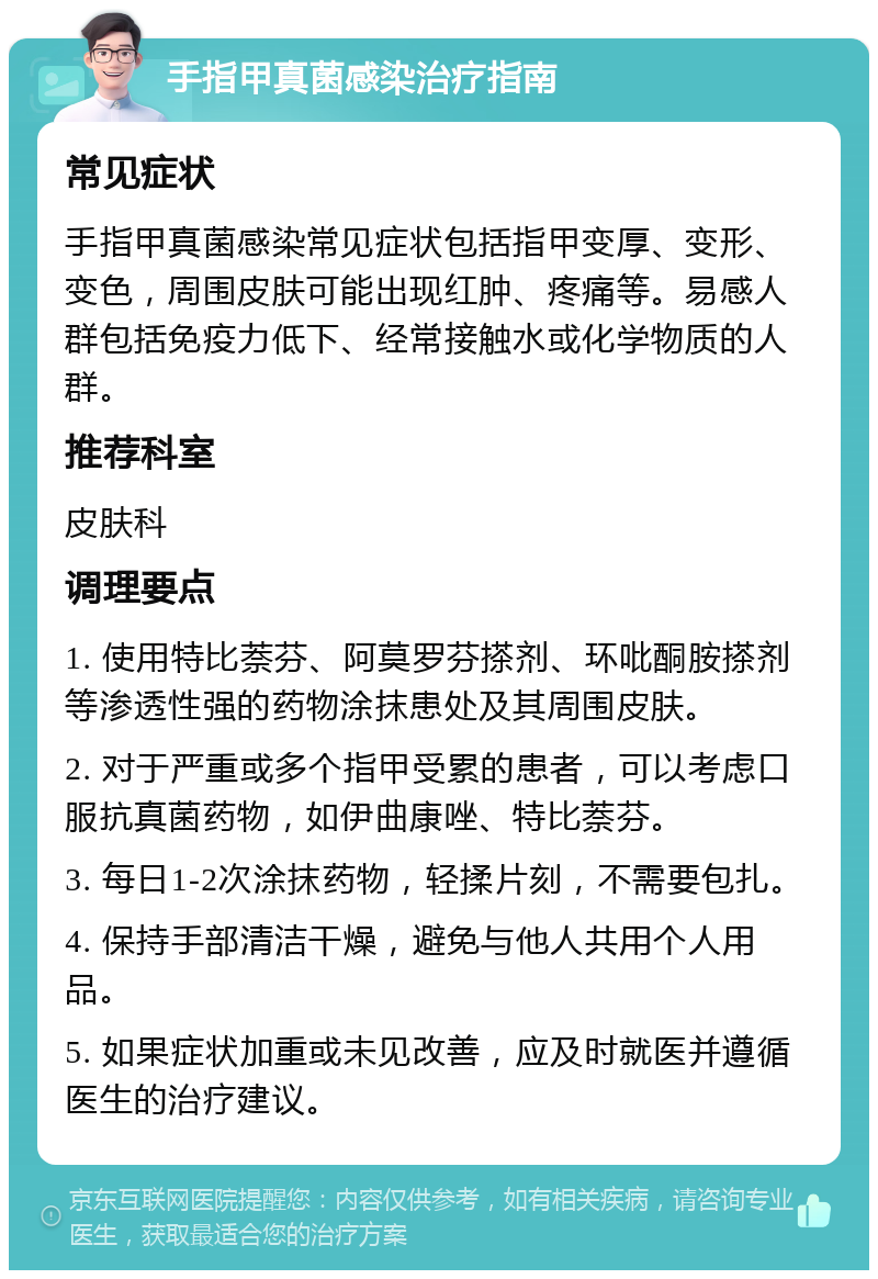 手指甲真菌感染治疗指南 常见症状 手指甲真菌感染常见症状包括指甲变厚、变形、变色，周围皮肤可能出现红肿、疼痛等。易感人群包括免疫力低下、经常接触水或化学物质的人群。 推荐科室 皮肤科 调理要点 1. 使用特比萘芬、阿莫罗芬搽剂、环吡酮胺搽剂等渗透性强的药物涂抹患处及其周围皮肤。 2. 对于严重或多个指甲受累的患者，可以考虑口服抗真菌药物，如伊曲康唑、特比萘芬。 3. 每日1-2次涂抹药物，轻揉片刻，不需要包扎。 4. 保持手部清洁干燥，避免与他人共用个人用品。 5. 如果症状加重或未见改善，应及时就医并遵循医生的治疗建议。