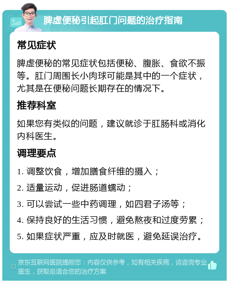 脾虚便秘引起肛门问题的治疗指南 常见症状 脾虚便秘的常见症状包括便秘、腹胀、食欲不振等。肛门周围长小肉球可能是其中的一个症状，尤其是在便秘问题长期存在的情况下。 推荐科室 如果您有类似的问题，建议就诊于肛肠科或消化内科医生。 调理要点 1. 调整饮食，增加膳食纤维的摄入； 2. 适量运动，促进肠道蠕动； 3. 可以尝试一些中药调理，如四君子汤等； 4. 保持良好的生活习惯，避免熬夜和过度劳累； 5. 如果症状严重，应及时就医，避免延误治疗。