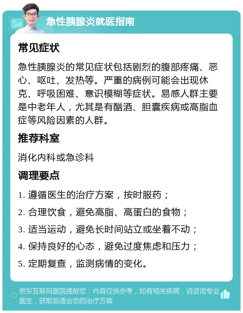 急性胰腺炎就医指南 常见症状 急性胰腺炎的常见症状包括剧烈的腹部疼痛、恶心、呕吐、发热等。严重的病例可能会出现休克、呼吸困难、意识模糊等症状。易感人群主要是中老年人，尤其是有酗酒、胆囊疾病或高脂血症等风险因素的人群。 推荐科室 消化内科或急诊科 调理要点 1. 遵循医生的治疗方案，按时服药； 2. 合理饮食，避免高脂、高蛋白的食物； 3. 适当运动，避免长时间站立或坐着不动； 4. 保持良好的心态，避免过度焦虑和压力； 5. 定期复查，监测病情的变化。