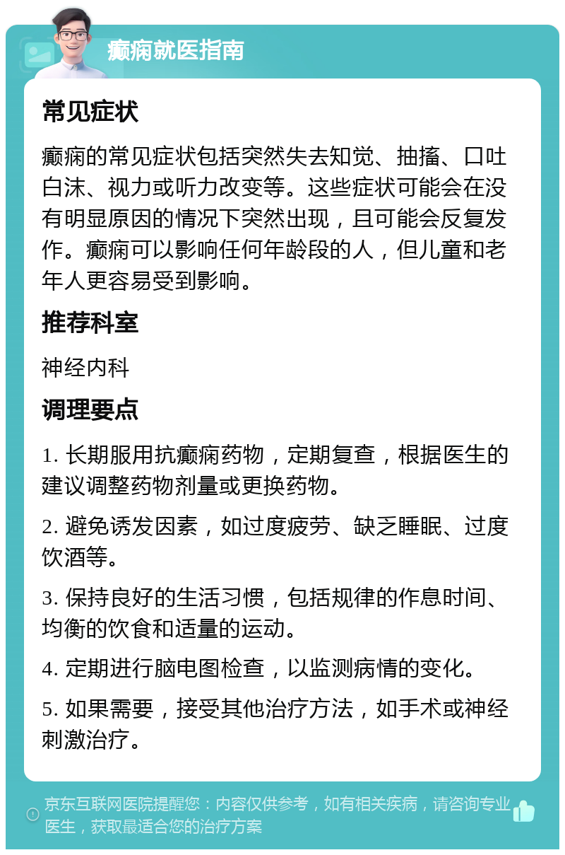 癫痫就医指南 常见症状 癫痫的常见症状包括突然失去知觉、抽搐、口吐白沫、视力或听力改变等。这些症状可能会在没有明显原因的情况下突然出现，且可能会反复发作。癫痫可以影响任何年龄段的人，但儿童和老年人更容易受到影响。 推荐科室 神经内科 调理要点 1. 长期服用抗癫痫药物，定期复查，根据医生的建议调整药物剂量或更换药物。 2. 避免诱发因素，如过度疲劳、缺乏睡眠、过度饮酒等。 3. 保持良好的生活习惯，包括规律的作息时间、均衡的饮食和适量的运动。 4. 定期进行脑电图检查，以监测病情的变化。 5. 如果需要，接受其他治疗方法，如手术或神经刺激治疗。