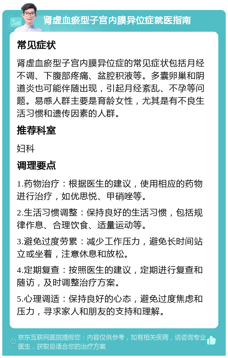 肾虚血瘀型子宫内膜异位症就医指南 常见症状 肾虚血瘀型子宫内膜异位症的常见症状包括月经不调、下腹部疼痛、盆腔积液等。多囊卵巢和阴道炎也可能伴随出现，引起月经紊乱、不孕等问题。易感人群主要是育龄女性，尤其是有不良生活习惯和遗传因素的人群。 推荐科室 妇科 调理要点 1.药物治疗：根据医生的建议，使用相应的药物进行治疗，如优思悦、甲硝唑等。 2.生活习惯调整：保持良好的生活习惯，包括规律作息、合理饮食、适量运动等。 3.避免过度劳累：减少工作压力，避免长时间站立或坐着，注意休息和放松。 4.定期复查：按照医生的建议，定期进行复查和随访，及时调整治疗方案。 5.心理调适：保持良好的心态，避免过度焦虑和压力，寻求家人和朋友的支持和理解。