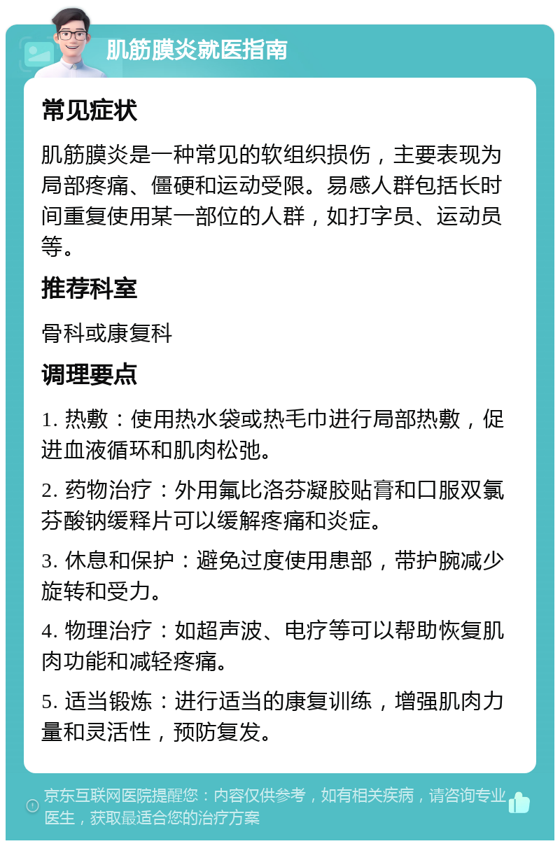 肌筋膜炎就医指南 常见症状 肌筋膜炎是一种常见的软组织损伤，主要表现为局部疼痛、僵硬和运动受限。易感人群包括长时间重复使用某一部位的人群，如打字员、运动员等。 推荐科室 骨科或康复科 调理要点 1. 热敷：使用热水袋或热毛巾进行局部热敷，促进血液循环和肌肉松弛。 2. 药物治疗：外用氟比洛芬凝胶贴膏和口服双氯芬酸钠缓释片可以缓解疼痛和炎症。 3. 休息和保护：避免过度使用患部，带护腕减少旋转和受力。 4. 物理治疗：如超声波、电疗等可以帮助恢复肌肉功能和减轻疼痛。 5. 适当锻炼：进行适当的康复训练，增强肌肉力量和灵活性，预防复发。