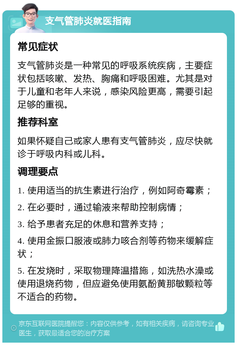 支气管肺炎就医指南 常见症状 支气管肺炎是一种常见的呼吸系统疾病，主要症状包括咳嗽、发热、胸痛和呼吸困难。尤其是对于儿童和老年人来说，感染风险更高，需要引起足够的重视。 推荐科室 如果怀疑自己或家人患有支气管肺炎，应尽快就诊于呼吸内科或儿科。 调理要点 1. 使用适当的抗生素进行治疗，例如阿奇霉素； 2. 在必要时，通过输液来帮助控制病情； 3. 给予患者充足的休息和营养支持； 4. 使用金振口服液或肺力咳合剂等药物来缓解症状； 5. 在发烧时，采取物理降温措施，如洗热水澡或使用退烧药物，但应避免使用氨酚黄那敏颗粒等不适合的药物。