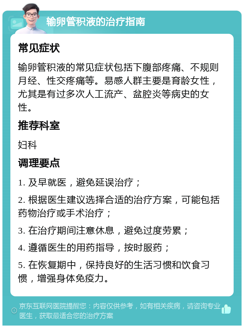 输卵管积液的治疗指南 常见症状 输卵管积液的常见症状包括下腹部疼痛、不规则月经、性交疼痛等。易感人群主要是育龄女性，尤其是有过多次人工流产、盆腔炎等病史的女性。 推荐科室 妇科 调理要点 1. 及早就医，避免延误治疗； 2. 根据医生建议选择合适的治疗方案，可能包括药物治疗或手术治疗； 3. 在治疗期间注意休息，避免过度劳累； 4. 遵循医生的用药指导，按时服药； 5. 在恢复期中，保持良好的生活习惯和饮食习惯，增强身体免疫力。