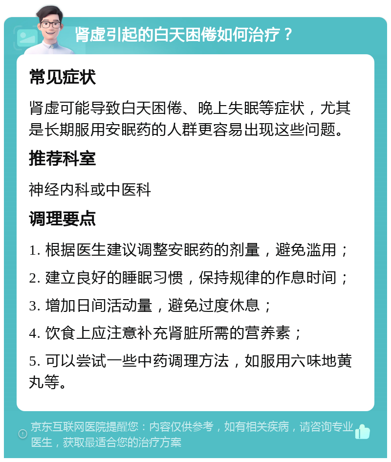 肾虚引起的白天困倦如何治疗？ 常见症状 肾虚可能导致白天困倦、晚上失眠等症状，尤其是长期服用安眠药的人群更容易出现这些问题。 推荐科室 神经内科或中医科 调理要点 1. 根据医生建议调整安眠药的剂量，避免滥用； 2. 建立良好的睡眠习惯，保持规律的作息时间； 3. 增加日间活动量，避免过度休息； 4. 饮食上应注意补充肾脏所需的营养素； 5. 可以尝试一些中药调理方法，如服用六味地黄丸等。