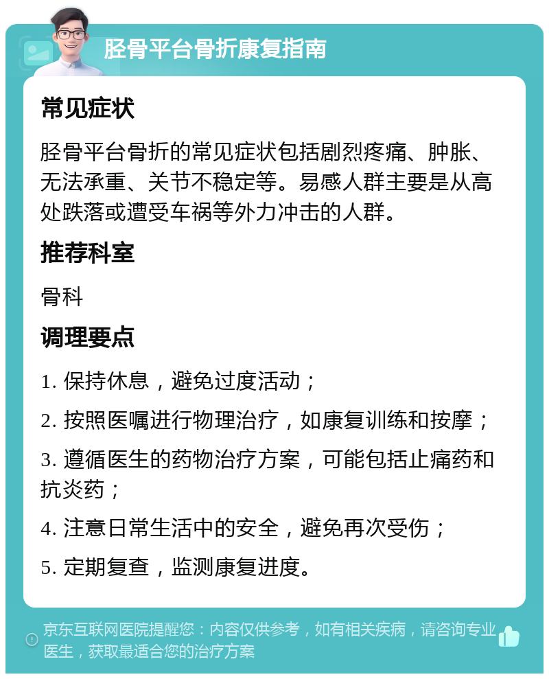 胫骨平台骨折康复指南 常见症状 胫骨平台骨折的常见症状包括剧烈疼痛、肿胀、无法承重、关节不稳定等。易感人群主要是从高处跌落或遭受车祸等外力冲击的人群。 推荐科室 骨科 调理要点 1. 保持休息，避免过度活动； 2. 按照医嘱进行物理治疗，如康复训练和按摩； 3. 遵循医生的药物治疗方案，可能包括止痛药和抗炎药； 4. 注意日常生活中的安全，避免再次受伤； 5. 定期复查，监测康复进度。