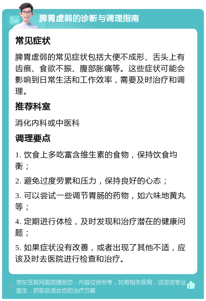 脾胃虚弱的诊断与调理指南 常见症状 脾胃虚弱的常见症状包括大便不成形、舌头上有齿痕、食欲不振、腹部胀痛等。这些症状可能会影响到日常生活和工作效率，需要及时治疗和调理。 推荐科室 消化内科或中医科 调理要点 1. 饮食上多吃富含维生素的食物，保持饮食均衡； 2. 避免过度劳累和压力，保持良好的心态； 3. 可以尝试一些调节胃肠的药物，如六味地黄丸等； 4. 定期进行体检，及时发现和治疗潜在的健康问题； 5. 如果症状没有改善，或者出现了其他不适，应该及时去医院进行检查和治疗。