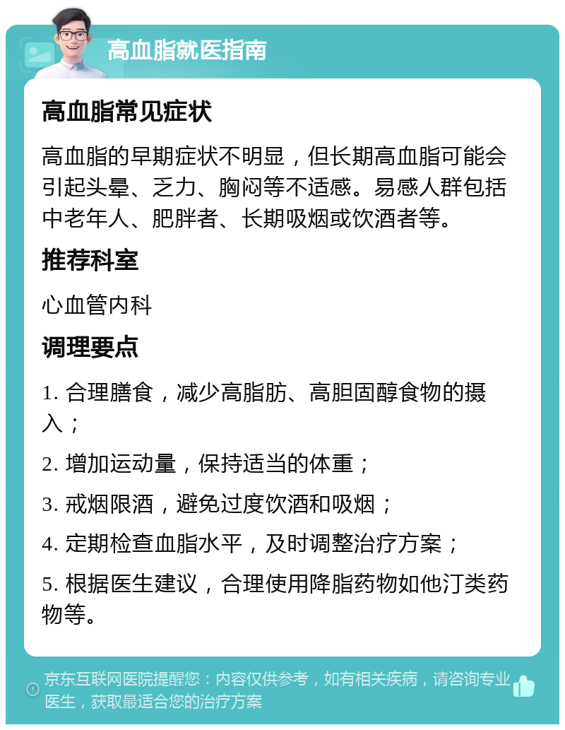 高血脂就医指南 高血脂常见症状 高血脂的早期症状不明显，但长期高血脂可能会引起头晕、乏力、胸闷等不适感。易感人群包括中老年人、肥胖者、长期吸烟或饮酒者等。 推荐科室 心血管内科 调理要点 1. 合理膳食，减少高脂肪、高胆固醇食物的摄入； 2. 增加运动量，保持适当的体重； 3. 戒烟限酒，避免过度饮酒和吸烟； 4. 定期检查血脂水平，及时调整治疗方案； 5. 根据医生建议，合理使用降脂药物如他汀类药物等。