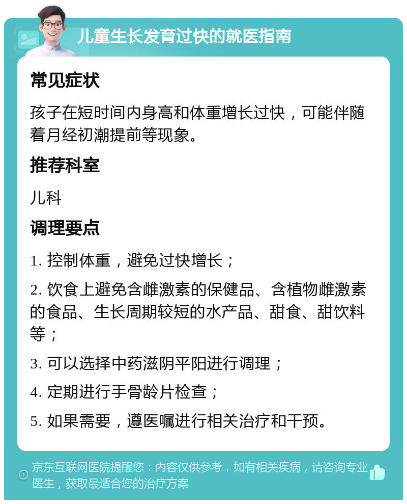 儿童生长发育过快的就医指南 常见症状 孩子在短时间内身高和体重增长过快，可能伴随着月经初潮提前等现象。 推荐科室 儿科 调理要点 1. 控制体重，避免过快增长； 2. 饮食上避免含雌激素的保健品、含植物雌激素的食品、生长周期较短的水产品、甜食、甜饮料等； 3. 可以选择中药滋阴平阳进行调理； 4. 定期进行手骨龄片检查； 5. 如果需要，遵医嘱进行相关治疗和干预。