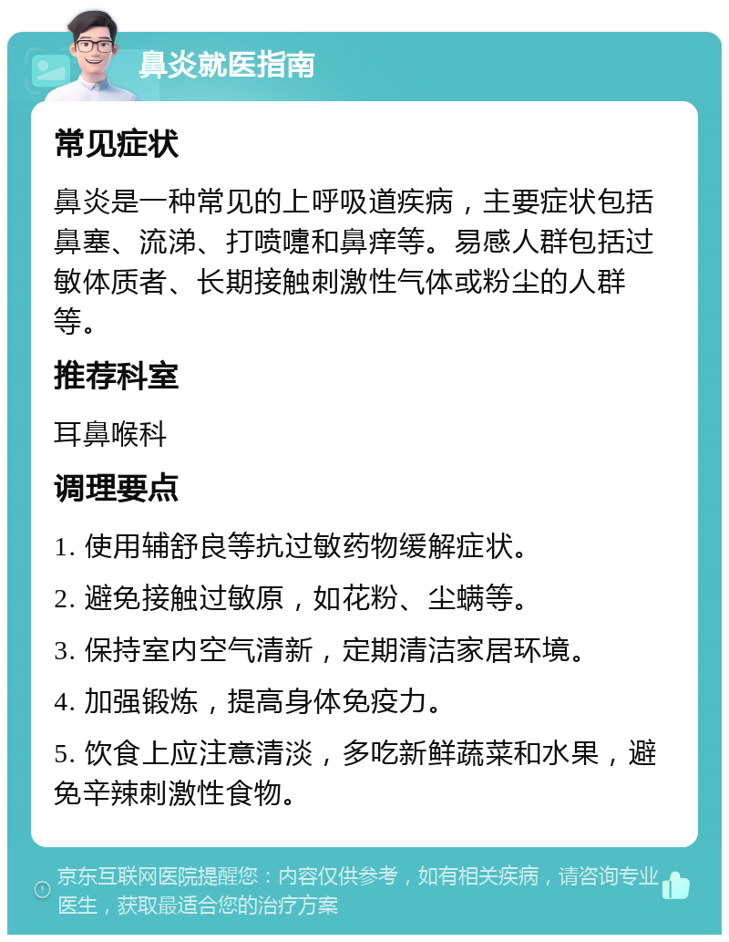 鼻炎就医指南 常见症状 鼻炎是一种常见的上呼吸道疾病，主要症状包括鼻塞、流涕、打喷嚏和鼻痒等。易感人群包括过敏体质者、长期接触刺激性气体或粉尘的人群等。 推荐科室 耳鼻喉科 调理要点 1. 使用辅舒良等抗过敏药物缓解症状。 2. 避免接触过敏原，如花粉、尘螨等。 3. 保持室内空气清新，定期清洁家居环境。 4. 加强锻炼，提高身体免疫力。 5. 饮食上应注意清淡，多吃新鲜蔬菜和水果，避免辛辣刺激性食物。