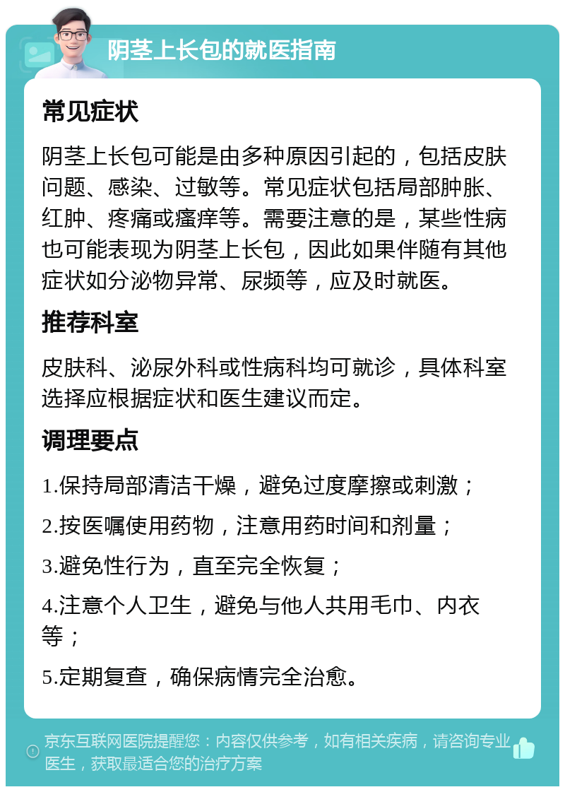 阴茎上长包的就医指南 常见症状 阴茎上长包可能是由多种原因引起的，包括皮肤问题、感染、过敏等。常见症状包括局部肿胀、红肿、疼痛或瘙痒等。需要注意的是，某些性病也可能表现为阴茎上长包，因此如果伴随有其他症状如分泌物异常、尿频等，应及时就医。 推荐科室 皮肤科、泌尿外科或性病科均可就诊，具体科室选择应根据症状和医生建议而定。 调理要点 1.保持局部清洁干燥，避免过度摩擦或刺激； 2.按医嘱使用药物，注意用药时间和剂量； 3.避免性行为，直至完全恢复； 4.注意个人卫生，避免与他人共用毛巾、内衣等； 5.定期复查，确保病情完全治愈。