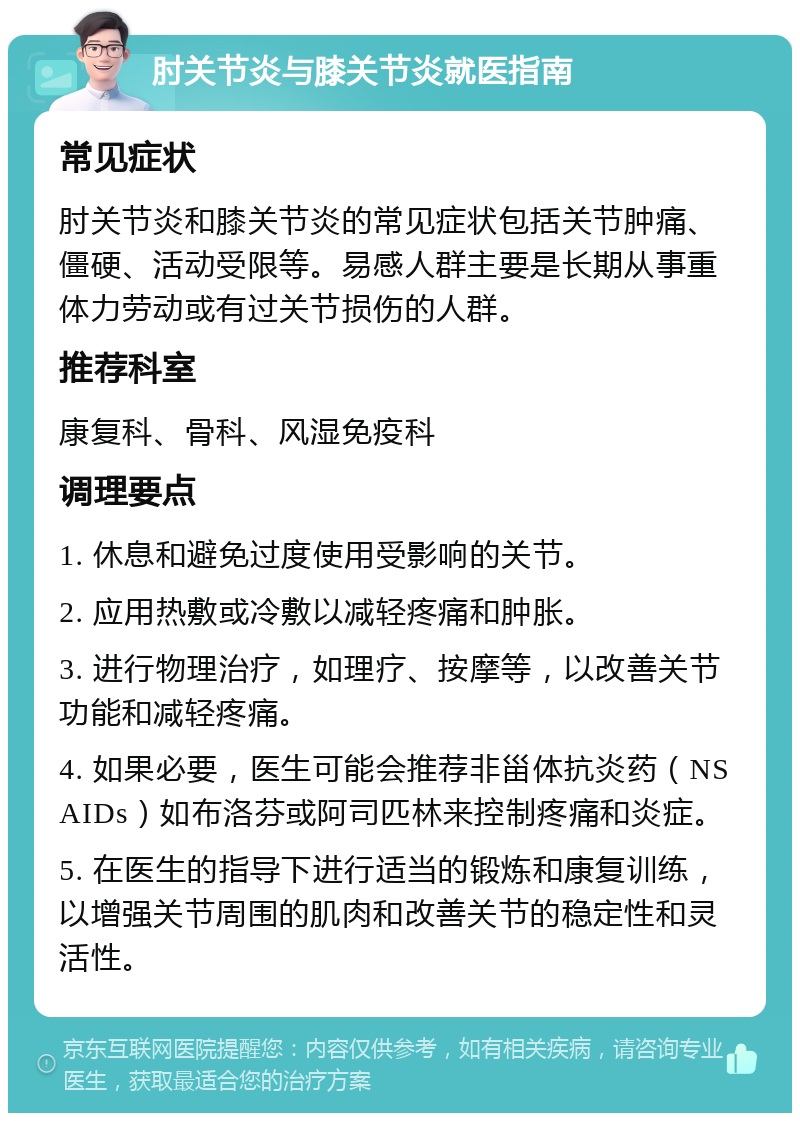 肘关节炎与膝关节炎就医指南 常见症状 肘关节炎和膝关节炎的常见症状包括关节肿痛、僵硬、活动受限等。易感人群主要是长期从事重体力劳动或有过关节损伤的人群。 推荐科室 康复科、骨科、风湿免疫科 调理要点 1. 休息和避免过度使用受影响的关节。 2. 应用热敷或冷敷以减轻疼痛和肿胀。 3. 进行物理治疗，如理疗、按摩等，以改善关节功能和减轻疼痛。 4. 如果必要，医生可能会推荐非甾体抗炎药（NSAIDs）如布洛芬或阿司匹林来控制疼痛和炎症。 5. 在医生的指导下进行适当的锻炼和康复训练，以增强关节周围的肌肉和改善关节的稳定性和灵活性。