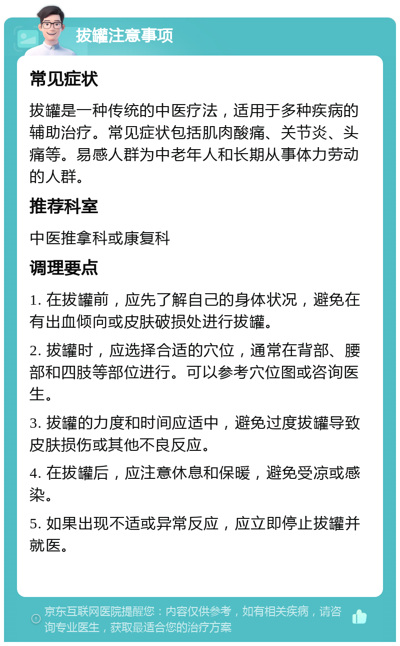 拔罐注意事项 常见症状 拔罐是一种传统的中医疗法，适用于多种疾病的辅助治疗。常见症状包括肌肉酸痛、关节炎、头痛等。易感人群为中老年人和长期从事体力劳动的人群。 推荐科室 中医推拿科或康复科 调理要点 1. 在拔罐前，应先了解自己的身体状况，避免在有出血倾向或皮肤破损处进行拔罐。 2. 拔罐时，应选择合适的穴位，通常在背部、腰部和四肢等部位进行。可以参考穴位图或咨询医生。 3. 拔罐的力度和时间应适中，避免过度拔罐导致皮肤损伤或其他不良反应。 4. 在拔罐后，应注意休息和保暖，避免受凉或感染。 5. 如果出现不适或异常反应，应立即停止拔罐并就医。