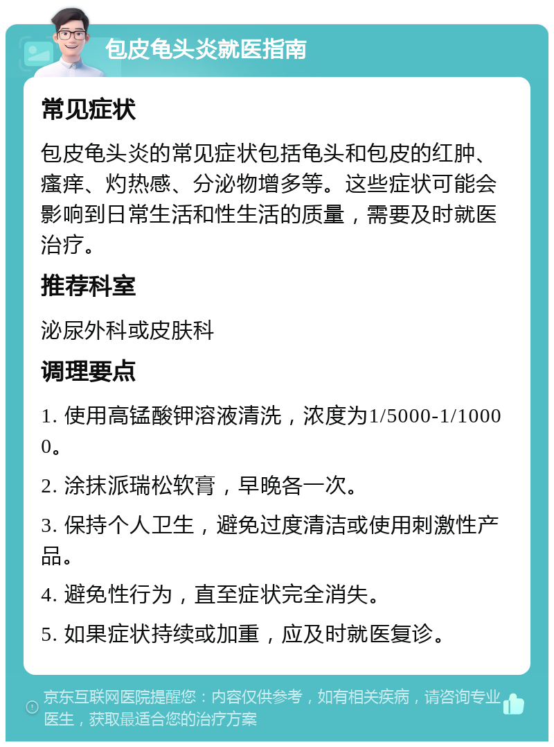 包皮龟头炎就医指南 常见症状 包皮龟头炎的常见症状包括龟头和包皮的红肿、瘙痒、灼热感、分泌物增多等。这些症状可能会影响到日常生活和性生活的质量，需要及时就医治疗。 推荐科室 泌尿外科或皮肤科 调理要点 1. 使用高锰酸钾溶液清洗，浓度为1/5000-1/10000。 2. 涂抹派瑞松软膏，早晚各一次。 3. 保持个人卫生，避免过度清洁或使用刺激性产品。 4. 避免性行为，直至症状完全消失。 5. 如果症状持续或加重，应及时就医复诊。