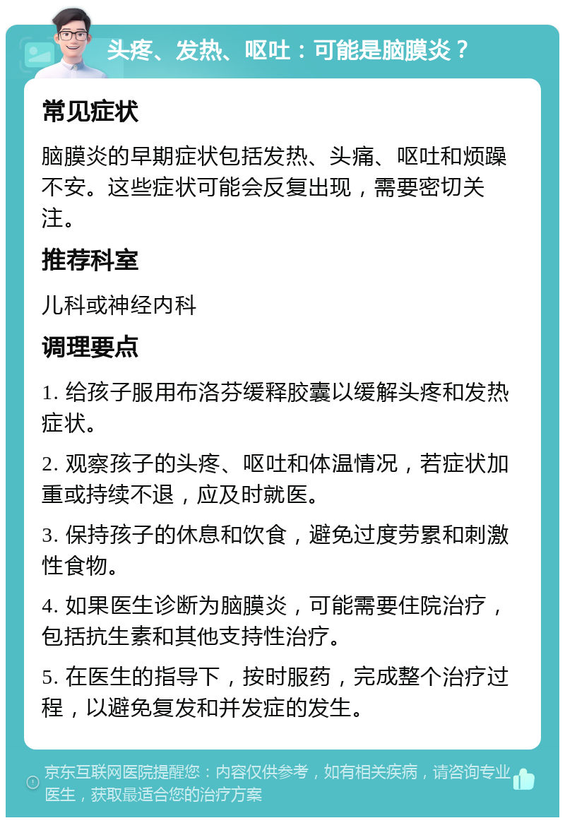 头疼、发热、呕吐：可能是脑膜炎？ 常见症状 脑膜炎的早期症状包括发热、头痛、呕吐和烦躁不安。这些症状可能会反复出现，需要密切关注。 推荐科室 儿科或神经内科 调理要点 1. 给孩子服用布洛芬缓释胶囊以缓解头疼和发热症状。 2. 观察孩子的头疼、呕吐和体温情况，若症状加重或持续不退，应及时就医。 3. 保持孩子的休息和饮食，避免过度劳累和刺激性食物。 4. 如果医生诊断为脑膜炎，可能需要住院治疗，包括抗生素和其他支持性治疗。 5. 在医生的指导下，按时服药，完成整个治疗过程，以避免复发和并发症的发生。