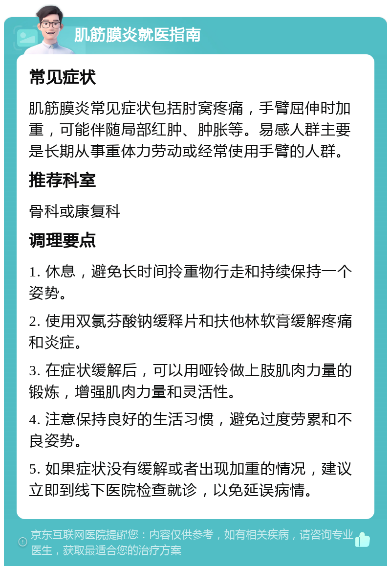 肌筋膜炎就医指南 常见症状 肌筋膜炎常见症状包括肘窝疼痛，手臂屈伸时加重，可能伴随局部红肿、肿胀等。易感人群主要是长期从事重体力劳动或经常使用手臂的人群。 推荐科室 骨科或康复科 调理要点 1. 休息，避免长时间拎重物行走和持续保持一个姿势。 2. 使用双氯芬酸钠缓释片和扶他林软膏缓解疼痛和炎症。 3. 在症状缓解后，可以用哑铃做上肢肌肉力量的锻炼，增强肌肉力量和灵活性。 4. 注意保持良好的生活习惯，避免过度劳累和不良姿势。 5. 如果症状没有缓解或者出现加重的情况，建议立即到线下医院检查就诊，以免延误病情。