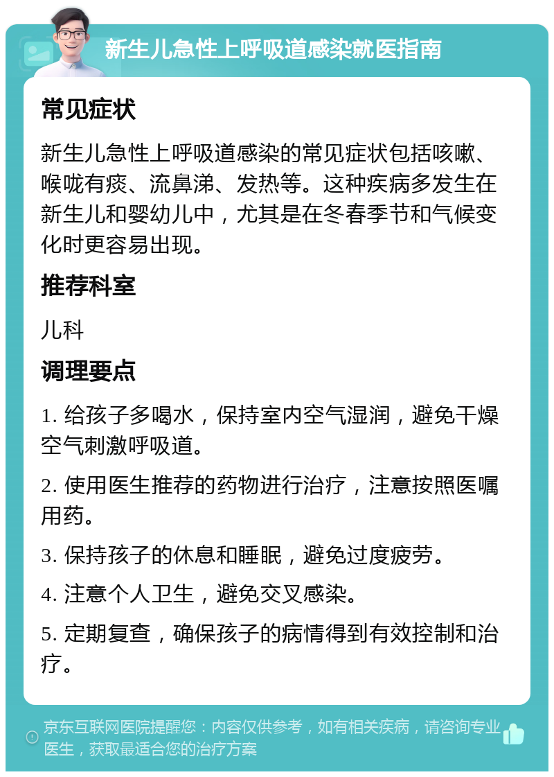 新生儿急性上呼吸道感染就医指南 常见症状 新生儿急性上呼吸道感染的常见症状包括咳嗽、喉咙有痰、流鼻涕、发热等。这种疾病多发生在新生儿和婴幼儿中，尤其是在冬春季节和气候变化时更容易出现。 推荐科室 儿科 调理要点 1. 给孩子多喝水，保持室内空气湿润，避免干燥空气刺激呼吸道。 2. 使用医生推荐的药物进行治疗，注意按照医嘱用药。 3. 保持孩子的休息和睡眠，避免过度疲劳。 4. 注意个人卫生，避免交叉感染。 5. 定期复查，确保孩子的病情得到有效控制和治疗。