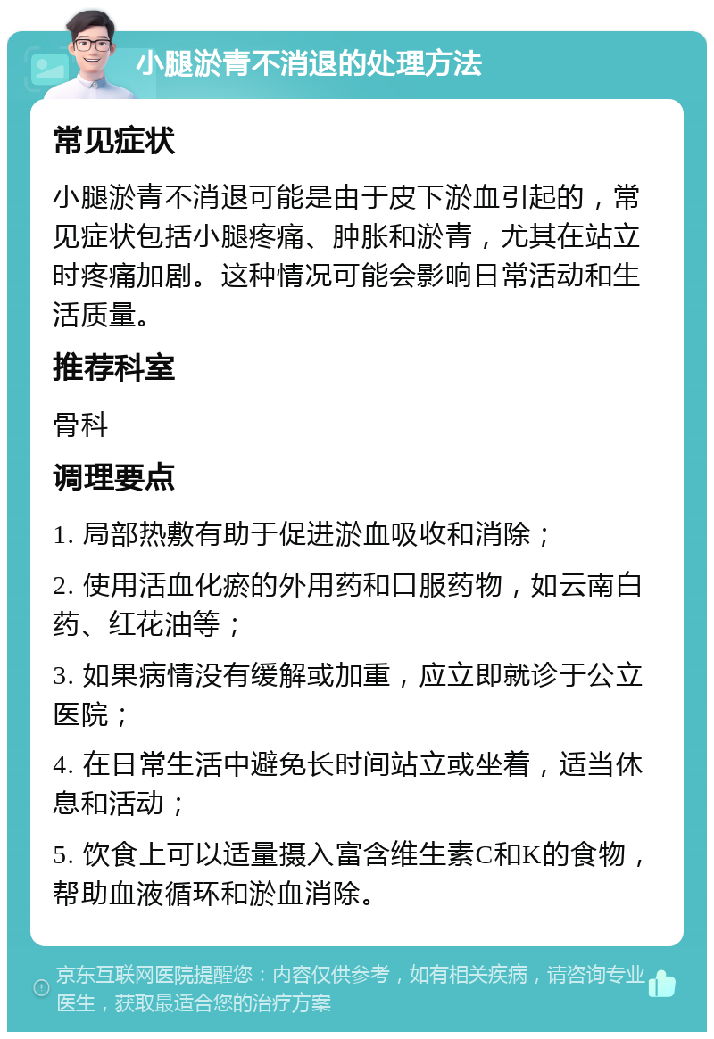 小腿淤青不消退的处理方法 常见症状 小腿淤青不消退可能是由于皮下淤血引起的，常见症状包括小腿疼痛、肿胀和淤青，尤其在站立时疼痛加剧。这种情况可能会影响日常活动和生活质量。 推荐科室 骨科 调理要点 1. 局部热敷有助于促进淤血吸收和消除； 2. 使用活血化瘀的外用药和口服药物，如云南白药、红花油等； 3. 如果病情没有缓解或加重，应立即就诊于公立医院； 4. 在日常生活中避免长时间站立或坐着，适当休息和活动； 5. 饮食上可以适量摄入富含维生素C和K的食物，帮助血液循环和淤血消除。