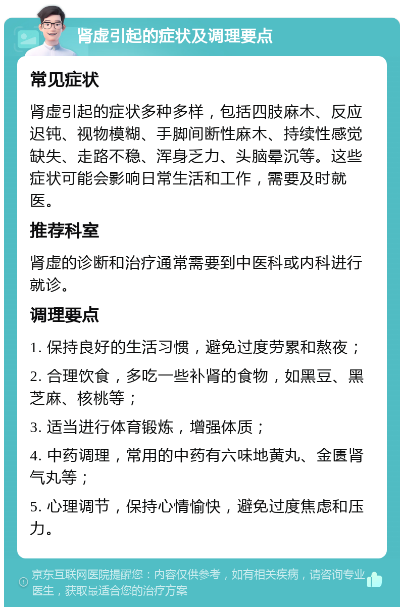 肾虚引起的症状及调理要点 常见症状 肾虚引起的症状多种多样，包括四肢麻木、反应迟钝、视物模糊、手脚间断性麻木、持续性感觉缺失、走路不稳、浑身乏力、头脑晕沉等。这些症状可能会影响日常生活和工作，需要及时就医。 推荐科室 肾虚的诊断和治疗通常需要到中医科或内科进行就诊。 调理要点 1. 保持良好的生活习惯，避免过度劳累和熬夜； 2. 合理饮食，多吃一些补肾的食物，如黑豆、黑芝麻、核桃等； 3. 适当进行体育锻炼，增强体质； 4. 中药调理，常用的中药有六味地黄丸、金匮肾气丸等； 5. 心理调节，保持心情愉快，避免过度焦虑和压力。