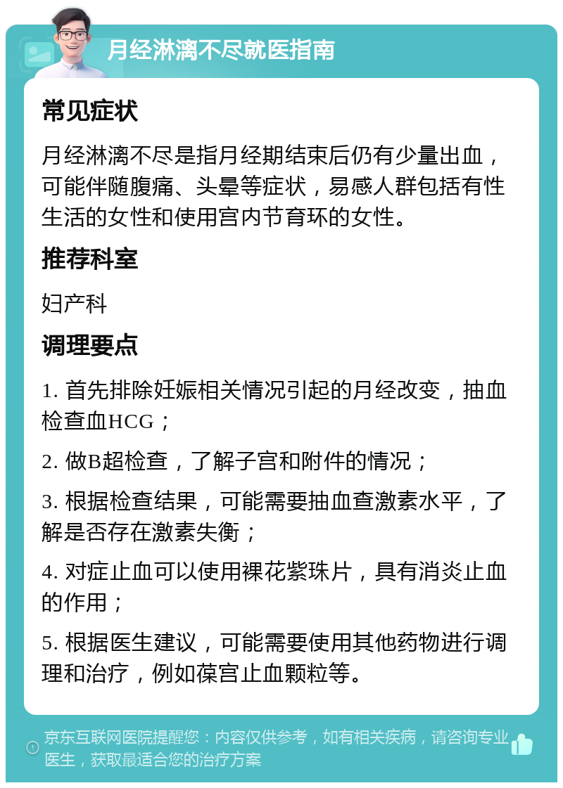 月经淋漓不尽就医指南 常见症状 月经淋漓不尽是指月经期结束后仍有少量出血，可能伴随腹痛、头晕等症状，易感人群包括有性生活的女性和使用宫内节育环的女性。 推荐科室 妇产科 调理要点 1. 首先排除妊娠相关情况引起的月经改变，抽血检查血HCG； 2. 做B超检查，了解子宫和附件的情况； 3. 根据检查结果，可能需要抽血查激素水平，了解是否存在激素失衡； 4. 对症止血可以使用裸花紫珠片，具有消炎止血的作用； 5. 根据医生建议，可能需要使用其他药物进行调理和治疗，例如葆宫止血颗粒等。